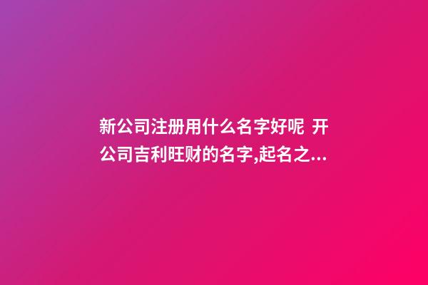 新公司注册用什么名字好呢  开公司吉利旺财的名字,起名之家-第1张-公司起名-玄机派